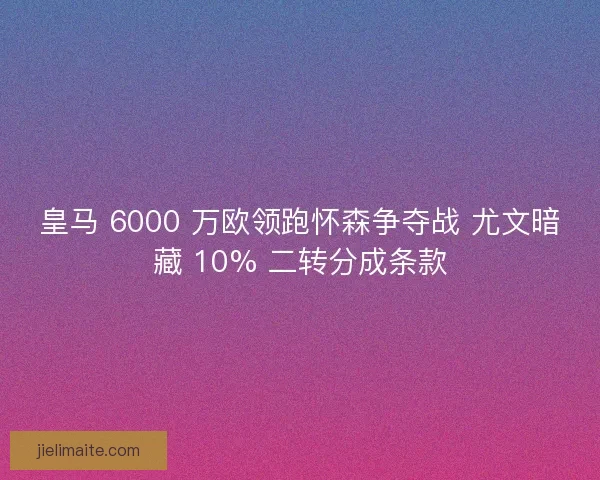 皇马 6000 万欧领跑怀森争夺战 尤文暗藏 10% 二转分成条款
