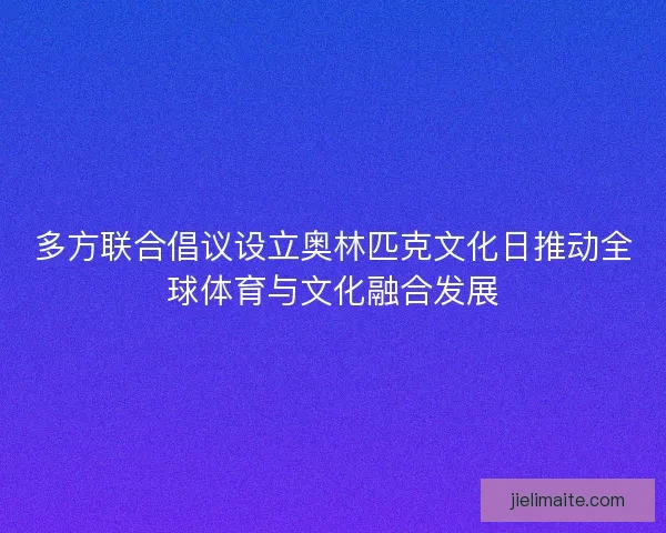 多方联合倡议设立奥林匹克文化日推动全球体育与文化融合发展