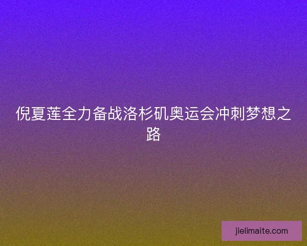 倪夏莲全力备战洛杉矶奥运会冲刺梦想之路
