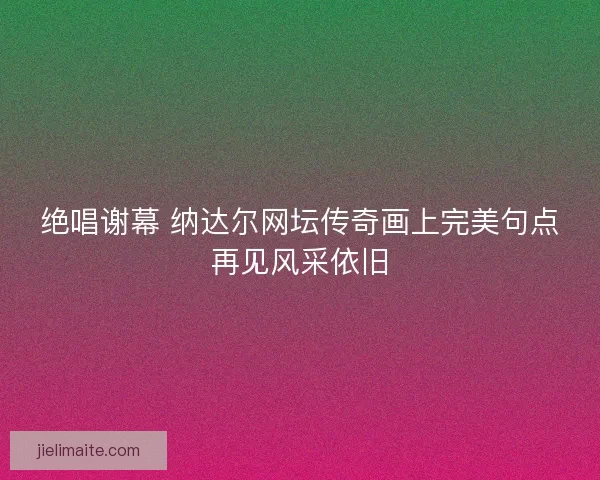 绝唱谢幕 纳达尔网坛传奇画上完美句点再见风采依旧